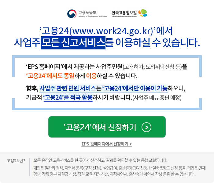 '고용24(www.work24.go.kr)'에서 사업주 모든신고서비스를 이용하실수 있습니다. 'EPS홈페이지'에서 제공하는 사업주민원(고용허가,도입위탁신청등)을 '고용24'에서도 동일하게 이용하실수 있습니다. 향후, 사업주 관련 민원서비스는 '고용24'에서만 이용이 가능하오니, 가급적 '고용24'를 적극활용하시기 바랍니다.(사업주메뉴중단예정) '고용24'에서 신청하기 EPS 홈페이지에서 신청하기